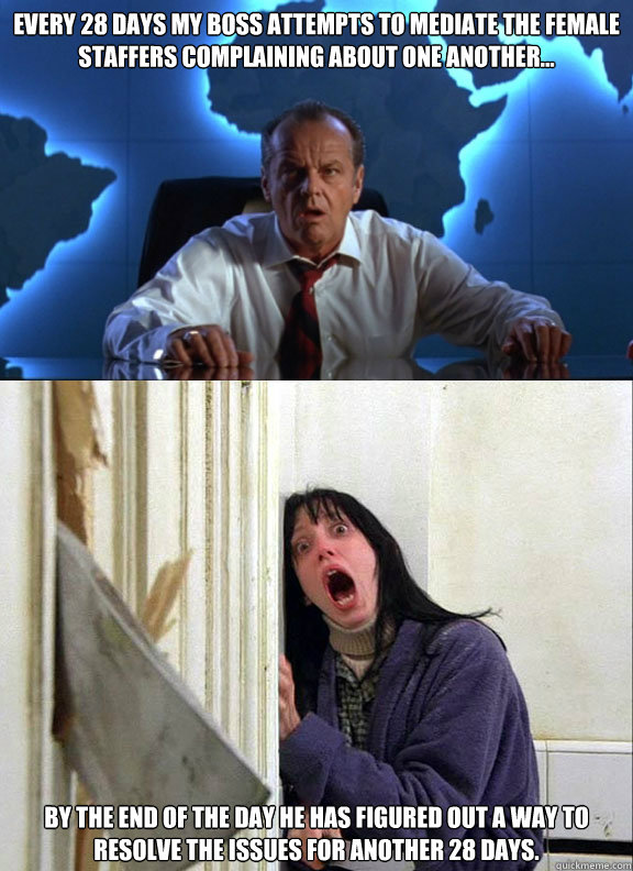 Every 28 days my boss attempts to mediate the female staffers complaining about one another... By the end of the day he has figured out a way to resolve the issues for another 28 days.  Boss to an All Female Staff