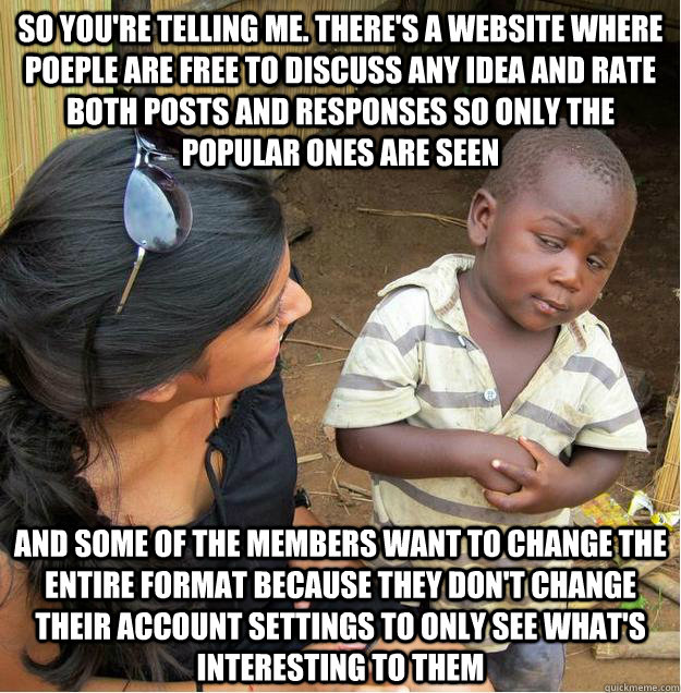 so you're telling me. There's a website where poeple are free to discuss any idea and rate both posts and responses so only the popular ones are seen And some of the members want to change the entire format because they don't change their account settings  Sceptical African child