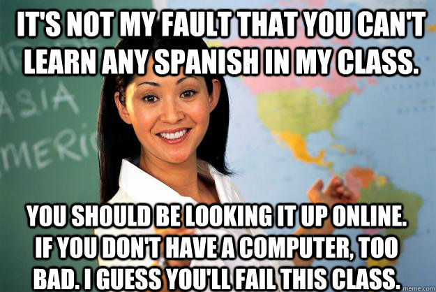 It's not my fault that you can't learn any Spanish in my class. You should be looking it up online. If you don't have a computer, too bad. I guess you'll fail this class.  Unhelpful High School Teacher