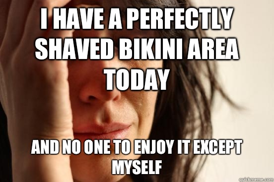 I have a perfectly shaved bikini area today And no one to enjoy it except myself  First World Problems