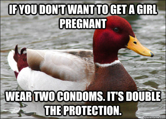 If you don't want to get a girl pregnant wear two condoms. it's double the protection.   Malicious Advice Mallard