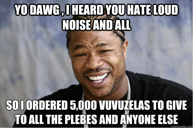 Yo dawg , i heard you hate loud noise and all So i ordered 5,000 vuvuzelas to give to all the plebes and anyone else  