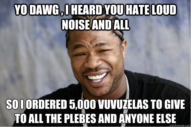 Yo dawg , i heard you hate loud noise and all So i ordered 5,000 vuvuzelas to give to all the plebes and anyone else - Yo dawg , i heard you hate loud noise and all So i ordered 5,000 vuvuzelas to give to all the plebes and anyone else  Shakesspear Yo dawg