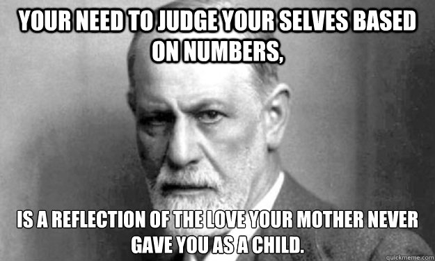 Your need to judge your selves based on numbers, is a reflection of the love your mother never gave you as a child. - Your need to judge your selves based on numbers, is a reflection of the love your mother never gave you as a child.  Psycho Analysis Sigmund
