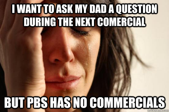 I want to ask my dad a question during the next comercial but pbs has no commercials  First World Problems