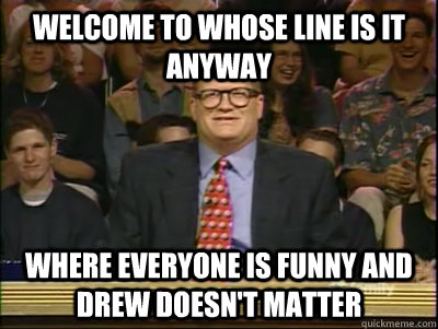 WELCOME TO WHOSE LINE IS IT ANYWAY WHERE EVERYONE IS FUNNY AND DREW DOESN'T MATTER  Its time to play drew carey