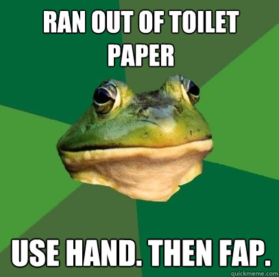 Ran out of toilet paper use hand. then fap.  Foul Bachelor Frog