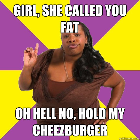 Girl, she called you fat oh hell no, hold my cheezburger  