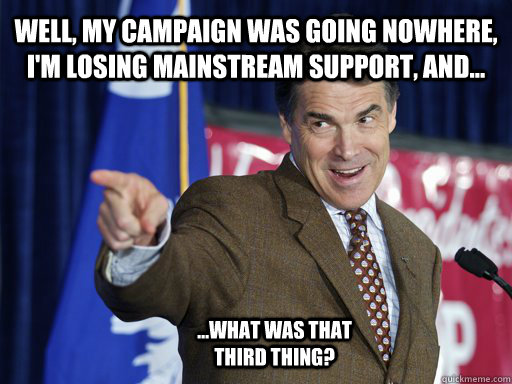 Well, my campaign was going nowhere, I'm losing mainstream support, and... ...what was that third thing? - Well, my campaign was going nowhere, I'm losing mainstream support, and... ...what was that third thing?  Rick Perry knows u