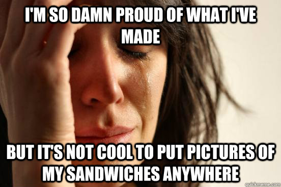 I'm so damn proud of what I've made But it's not cool to put pictures of my sandwiches anywhere  First World Problems