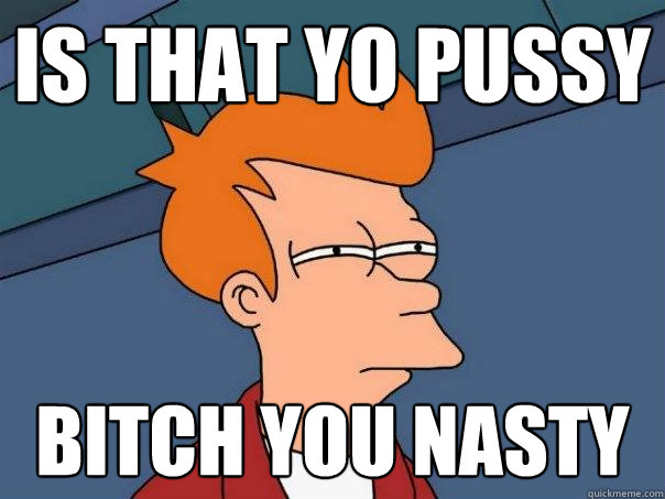 is that yo pussy bitch you nasty  Futurama Fry