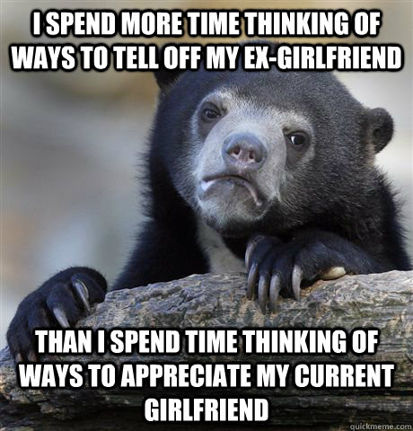 I spend more time thinking of ways to tell off my ex-girlfriend Than I spend time thinking of ways to appreciate my current girlfriend  Confession Bear