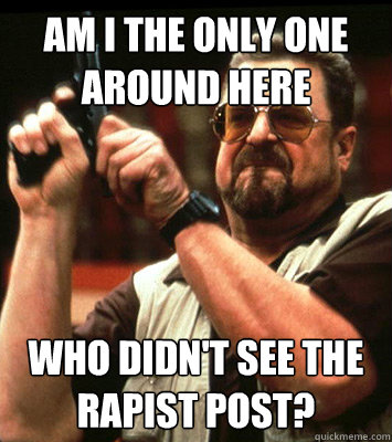 AM I THE ONLY ONE AROUND HERE  who didn't see the rapist post?  