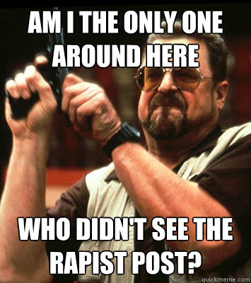 AM I THE ONLY ONE AROUND HERE  who didn't see the rapist post? - AM I THE ONLY ONE AROUND HERE  who didn't see the rapist post?  Misc