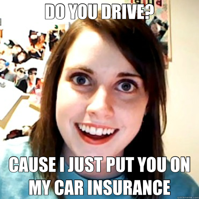 DO YOU DRIVE? CAUSE I JUST PUT YOU ON MY CAR INSURANCE - DO YOU DRIVE? CAUSE I JUST PUT YOU ON MY CAR INSURANCE  Overly Attached Girlfriend