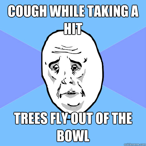 cough while taking a hit trees fly out of the bowl   Okay Guy