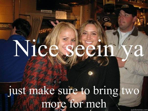 Nice seein ya just make sure to bring two more for meh  Dick