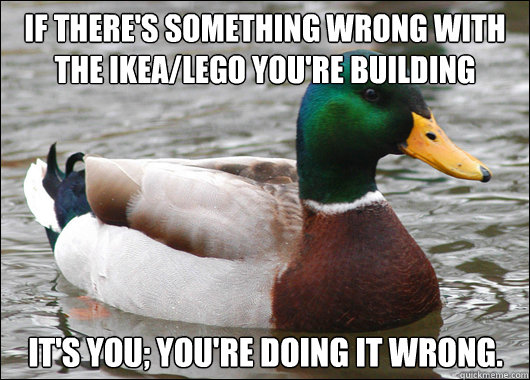 If there's something wrong with the Ikea/Lego you're building It's you; You're doing it wrong.  Actual Advice Mallard