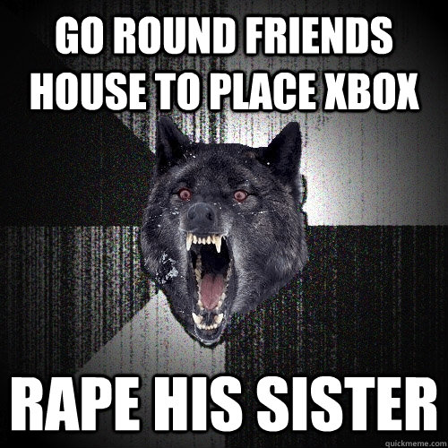 go round friends house to place xbox rape his sister  Insanity Wolf