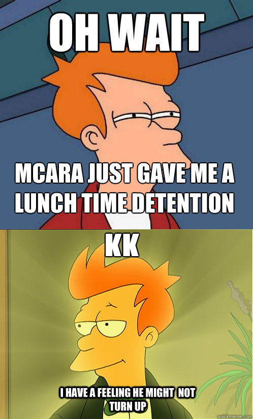 OH WAIT MCARA just gave me a lunch time detention KK I have a feeling HE MIGHT  not turn up  Enlightened Fry