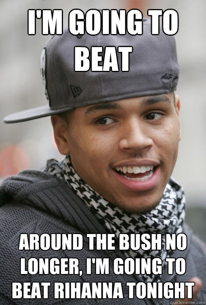 i'm going to beat around the bush no longer, i'm going to beat Rihanna tonight  Scumbag Chris Brown