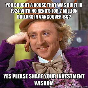 you bought a house that was built in 1924 with no reno's for 2 million dollars in Vancouver, BC? Yes please share your investment wisdom - you bought a house that was built in 1924 with no reno's for 2 million dollars in Vancouver, BC? Yes please share your investment wisdom  Psychotic Willy Wonka