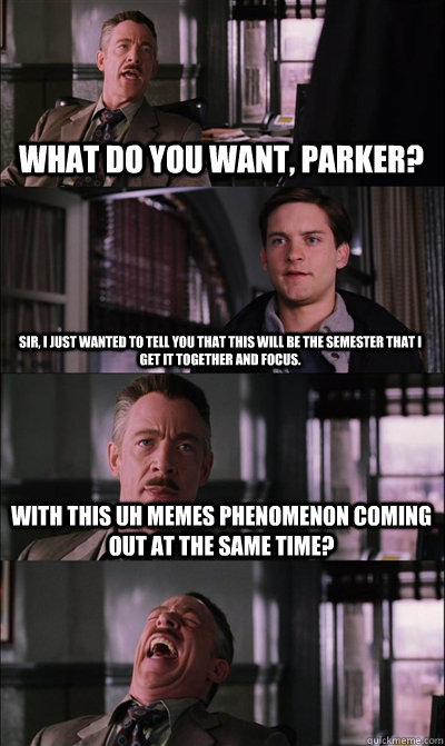 What do you want, pARKER? Sir, I just wanted to tell you that this will be the semester that I get it together and focus. With this uh memes phenomenon coming out at the same time?  - What do you want, pARKER? Sir, I just wanted to tell you that this will be the semester that I get it together and focus. With this uh memes phenomenon coming out at the same time?   JJ Jameson