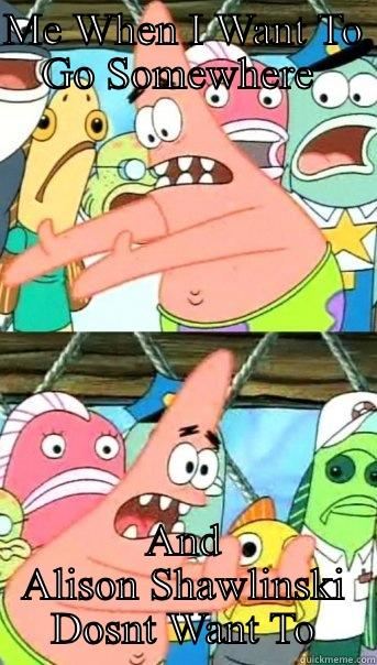 ME WHEN I WANT TO GO SOMEWHERE  AND ALISON SHAWLINSKI DOSNT WANT TO Push it somewhere else Patrick