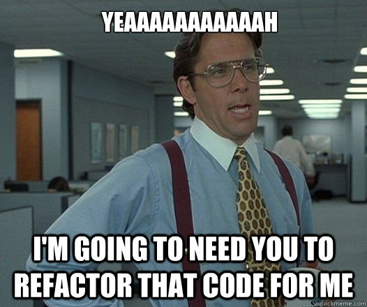 YEAAAAAAAAAAAH I'M GOING TO NEED YOU TO REFACTOR THAT CODE FOR ME  Lumbergh