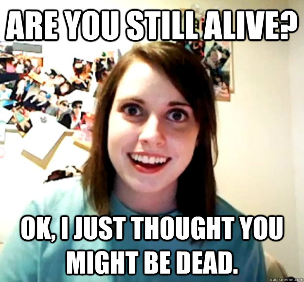 Are you still alive? Ok, I just thought you might be dead. - Are you still alive? Ok, I just thought you might be dead.  Overly Attached Girlfriend