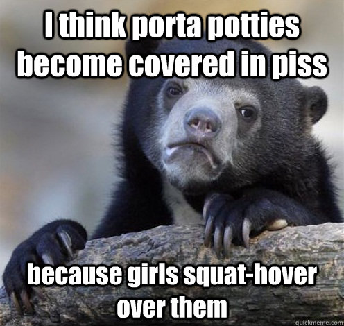 I think porta potties become covered in piss because girls squat-hover over them  Confession Bear Eating