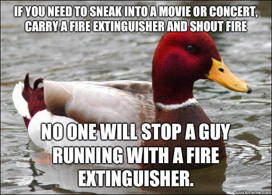 If you need to sneak into a movie or concert, carry a fire extinguisher and shout fire No one will stop a guy running with a fire extinguisher.  Malicious Advice Mallard