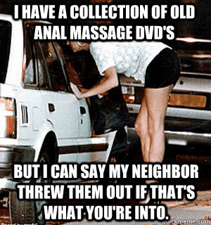 I have a collection of old anal massage dvd's but i can say my neighbor threw them out if that's what you're into.  Karma Whore