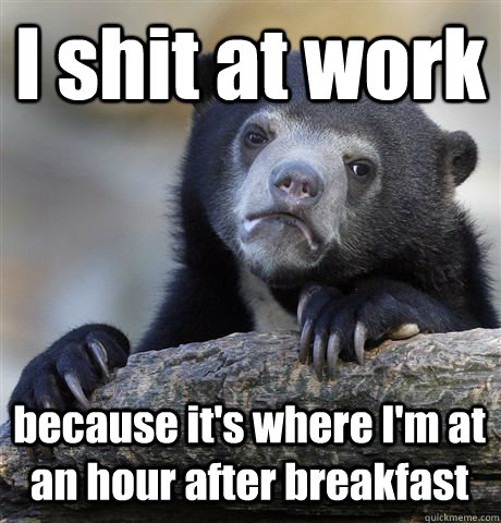 I shit at work because it's where I'm at an hour after breakfast  Confession Bear