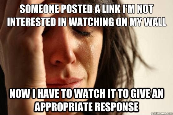someone posted a link i'm not interested in watching on my wall Now I have to watch it to give an appropriate response   First World Problems