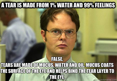 A tear is made from 1% water and 99% feelings False.
Tears are made of mucus, water and oil. Mucus coats the surface of the eye and helps bind the tear layer to the eye.  - A tear is made from 1% water and 99% feelings False.
Tears are made of mucus, water and oil. Mucus coats the surface of the eye and helps bind the tear layer to the eye.   Schrute