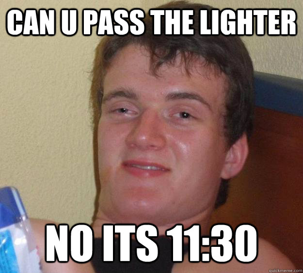 can u pass the lighter no its 11:30  10 Guy