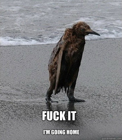   Fuck it    
I'm going home  Fuck it