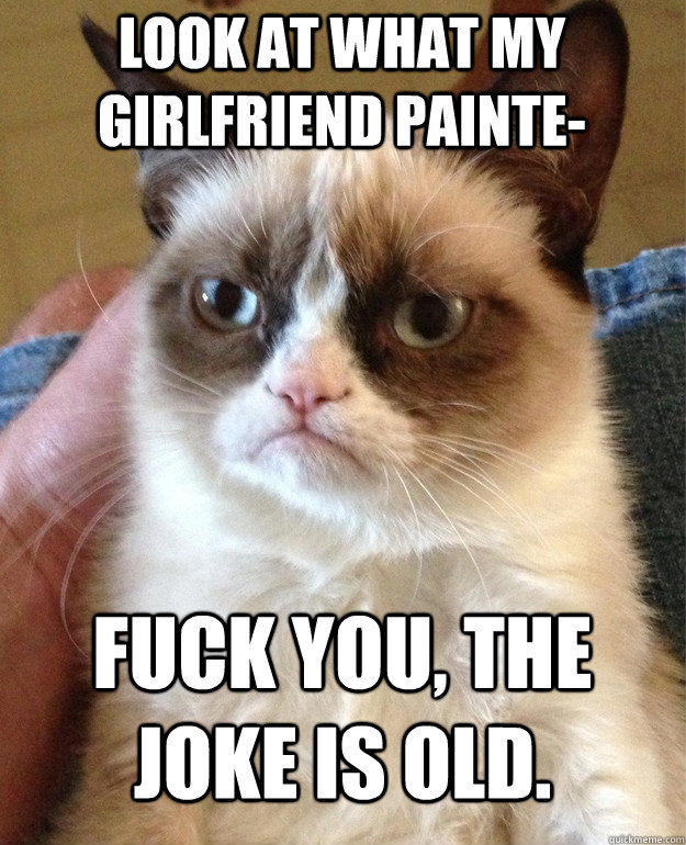 Look at what my girlfriend painte- Fuck you, the joke is old.   Grumpy Cat