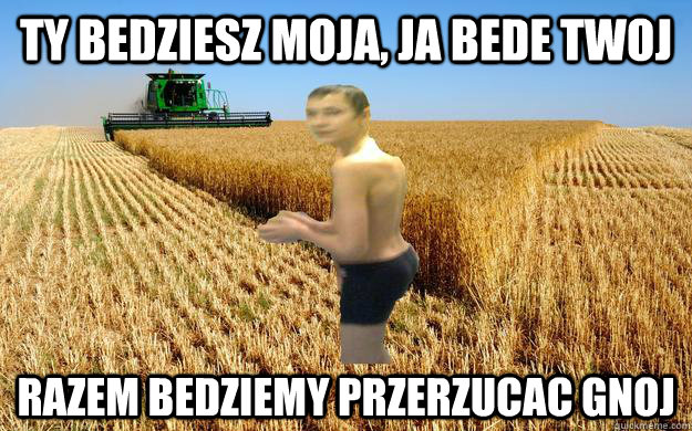 Ty bedziesz moja, ja bede twoj Razem bedziemy przerzucac gnoj - Ty bedziesz moja, ja bede twoj Razem bedziemy przerzucac gnoj  Mydlak