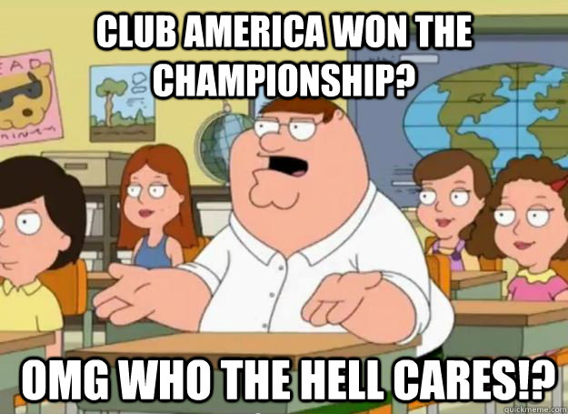 Club America won the championship?  OMG who the hell cares!?  Peter Griffin Oh my god who the hell cares