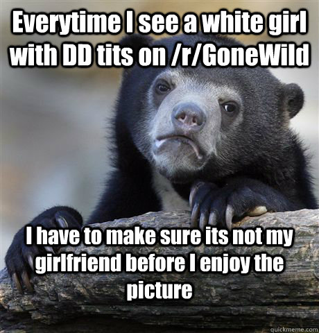 Everytime I see a white girl with DD tits on /r/GoneWild I have to make sure its not my girlfriend before I enjoy the picture  Confession Bear