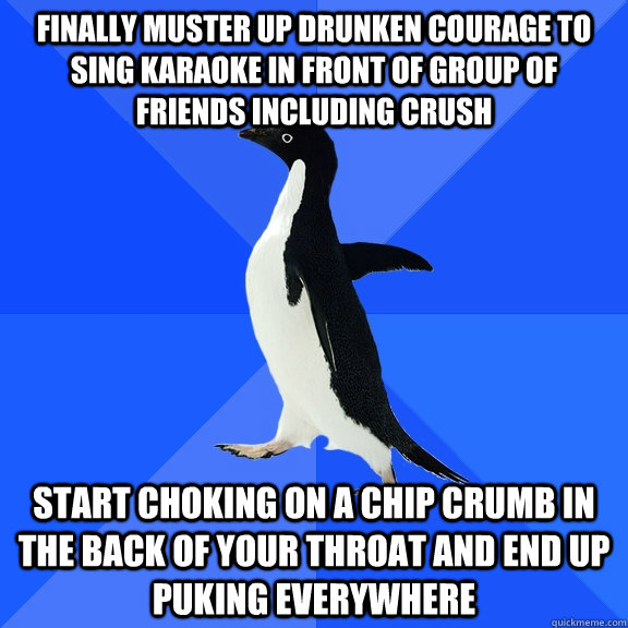 Finally muster up drunken courage to sing karaoke in front of group of friends including crush Start choking on a chip crumb in the back of your throat and end up puking everywhere  Socially Awkward Penguin