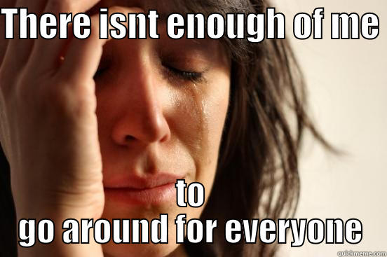 THERE ISNT ENOUGH OF ME  TO GO AROUND FOR EVERYONE First World Problems