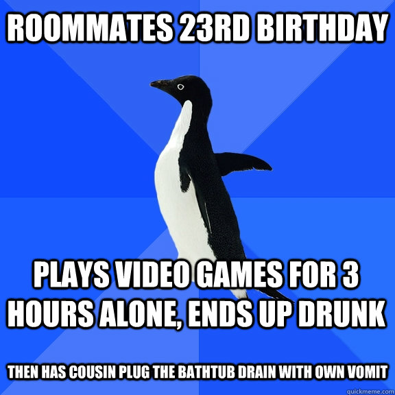 Roommates 23rd birthday  Plays video games for 3 hours alone, ends up drunk  THen has cousin plug the bathtub drain with own vomit  Socially Awkward Penguin