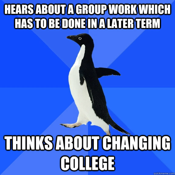 Hears about a group work which has to be done in a later Term Thinks about changing college  Socially Awkward Penguin