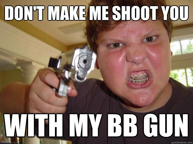 Don't make me shoot you with my BB gun  