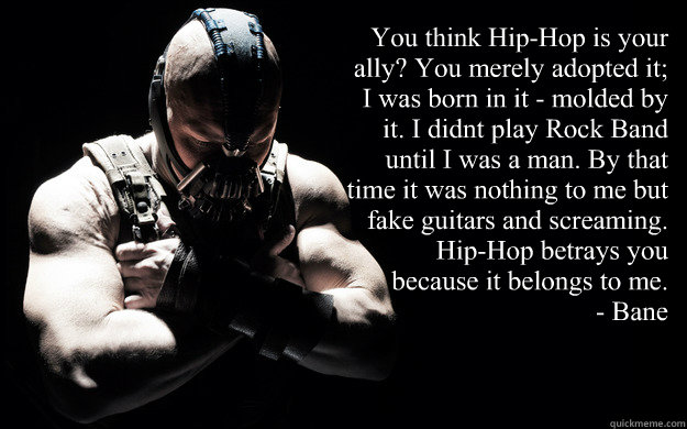 “You think Hip-Hop is your ally? You merely adopted it; I was born in it - molded by it. I didn’t play Rock Band until I was a man. By that time it was nothing to me but fake guitars and screaming. Hip-Hop betrays you because it belongs to me.  Bane Darkness