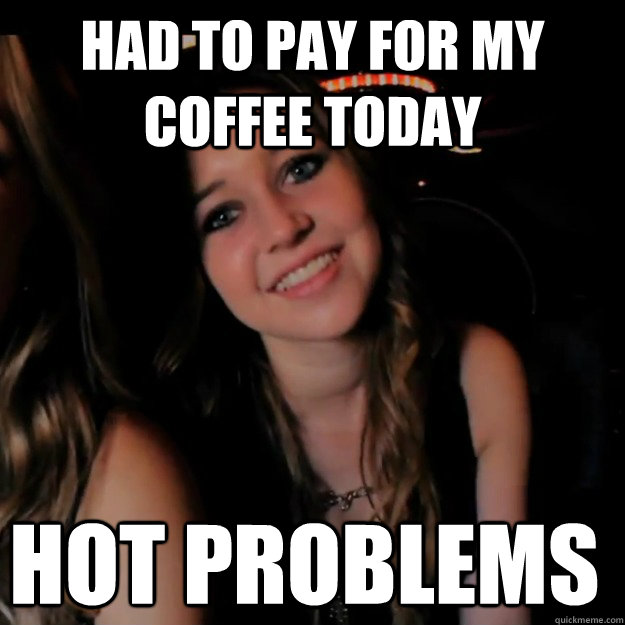 had to pay for my coffee today hot problems  Hot Girl Problems