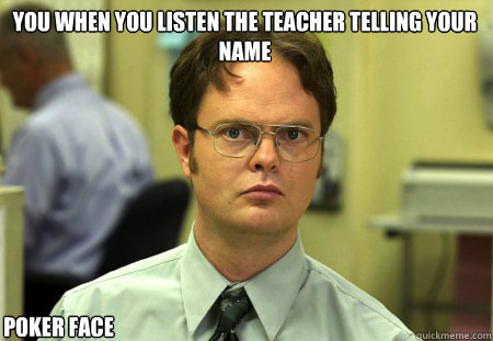 you when you listen the teacher telling your name  poker face   Schrute